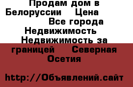 Продам дом в Белоруссии  › Цена ­ 1 300 000 - Все города Недвижимость » Недвижимость за границей   . Северная Осетия